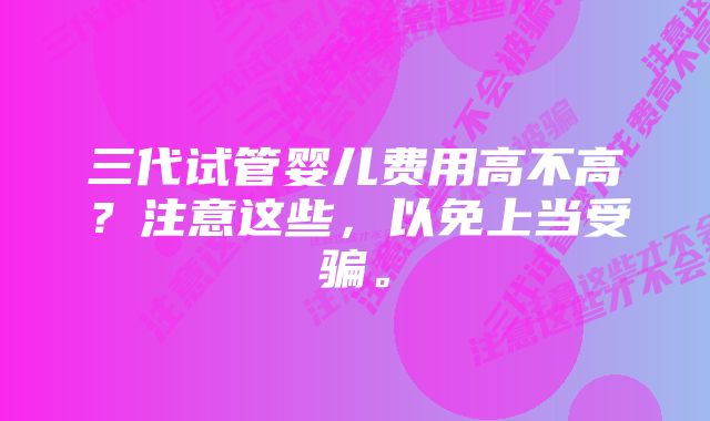 三代试管婴儿费用高不高？注意这些，以免上当受骗。