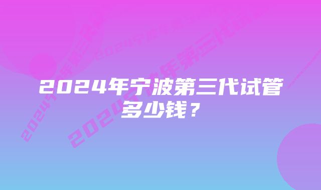 2024年宁波第三代试管多少钱？