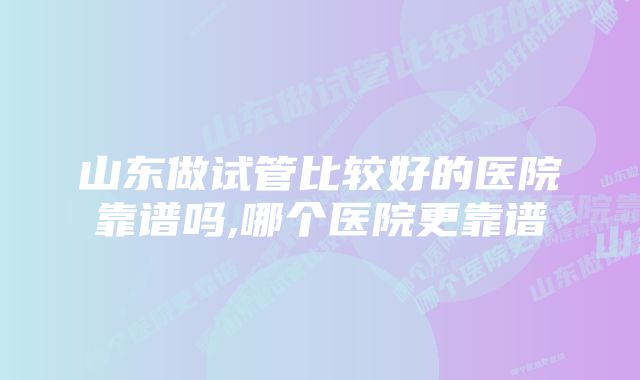 山东做试管比较好的医院靠谱吗,哪个医院更靠谱