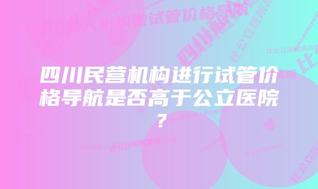 四川民营机构进行试管价格导航是否高于公立医院？