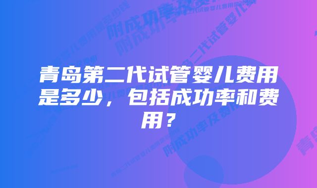 青岛第二代试管婴儿费用是多少，包括成功率和费用？