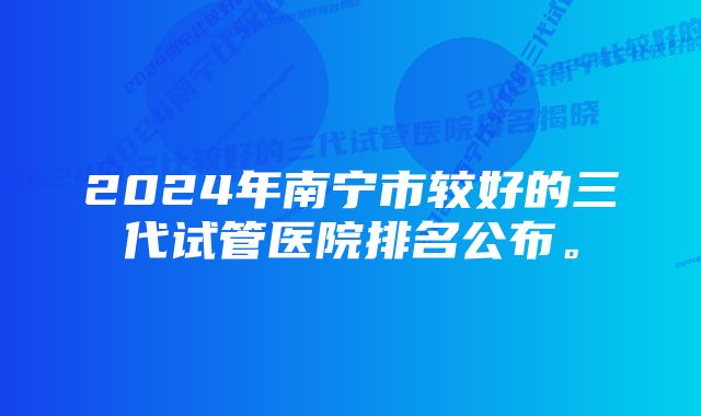 2024年南宁市较好的三代试管医院排名公布。