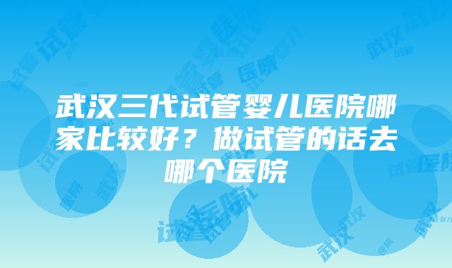 武汉三代试管婴儿医院哪家比较好？做试管的话去哪个医院