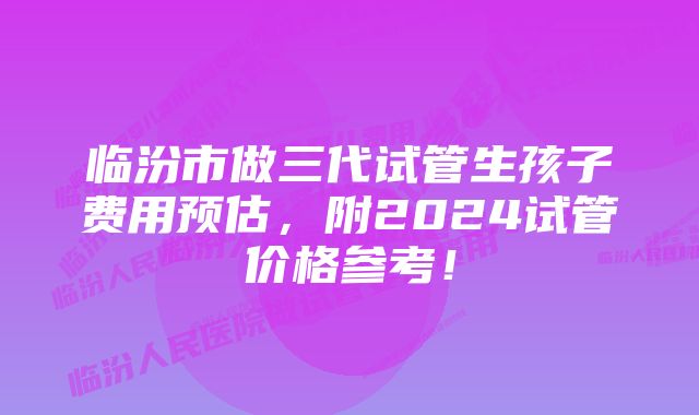 临汾市做三代试管生孩子费用预估，附2024试管价格参考！