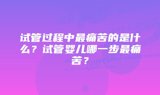 试管过程中最痛苦的是什么？试管婴儿哪一步最痛苦？