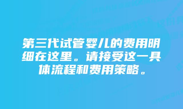 第三代试管婴儿的费用明细在这里。请接受这一具体流程和费用策略。