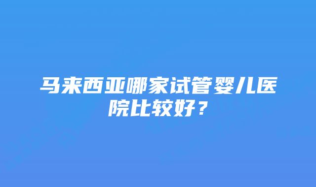 马来西亚哪家试管婴儿医院比较好？