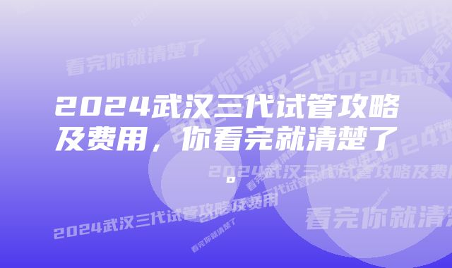 2024武汉三代试管攻略及费用，你看完就清楚了。