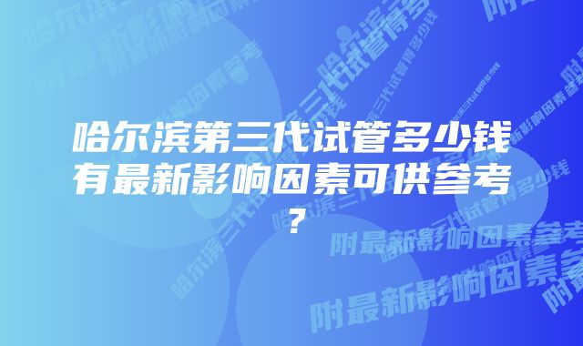 哈尔滨第三代试管多少钱有最新影响因素可供参考？