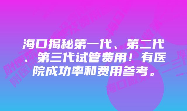 海口揭秘第一代、第二代、第三代试管费用！有医院成功率和费用参考。