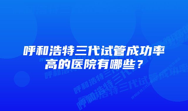 呼和浩特三代试管成功率高的医院有哪些？