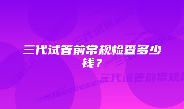 三代试管前常规检查多少钱？