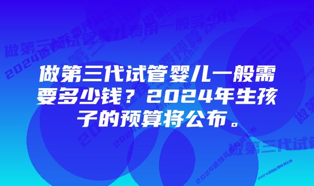 做第三代试管婴儿一般需要多少钱？2024年生孩子的预算将公布。