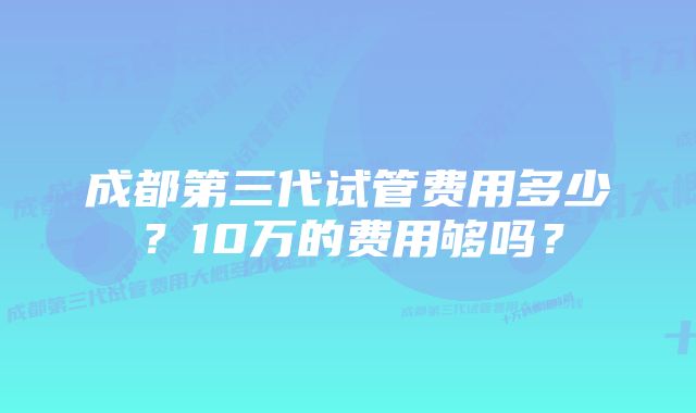 成都第三代试管费用多少？10万的费用够吗？