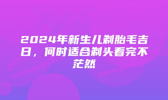 2024年新生儿剃胎毛吉日，何时适合剃头看完不茫然