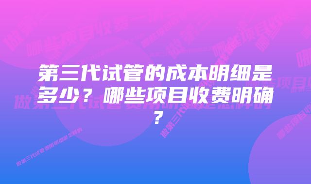 第三代试管的成本明细是多少？哪些项目收费明确？