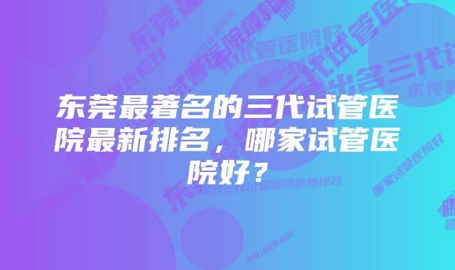 东莞最著名的三代试管医院最新排名，哪家试管医院好？