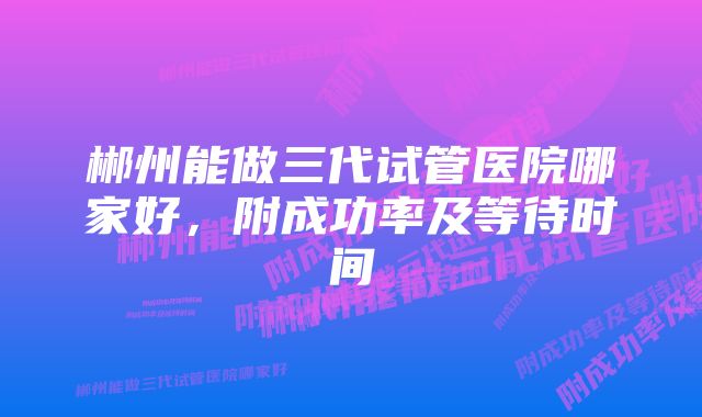 郴州能做三代试管医院哪家好，附成功率及等待时间