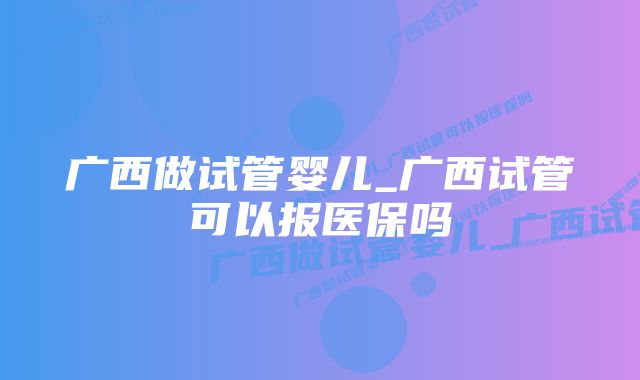 广西做试管婴儿_广西试管可以报医保吗