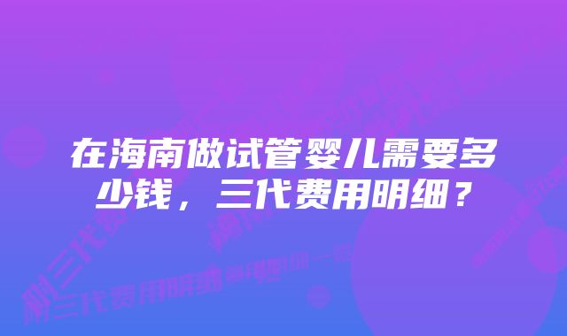 在海南做试管婴儿需要多少钱，三代费用明细？