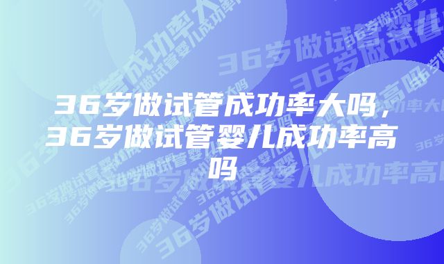 36岁做试管成功率大吗，36岁做试管婴儿成功率高吗