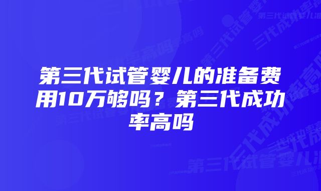 第三代试管婴儿的准备费用10万够吗？第三代成功率高吗