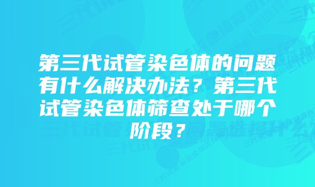 第三代试管染色体的问题有什么解决办法？第三代试管染色体筛查处于哪个阶段？