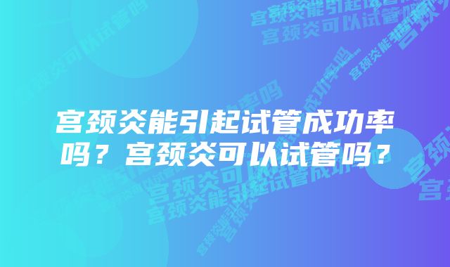 宫颈炎能引起试管成功率吗？宫颈炎可以试管吗？