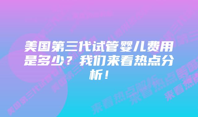 美国第三代试管婴儿费用是多少？我们来看热点分析！