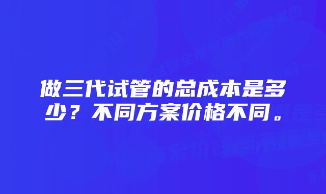 做三代试管的总成本是多少？不同方案价格不同。