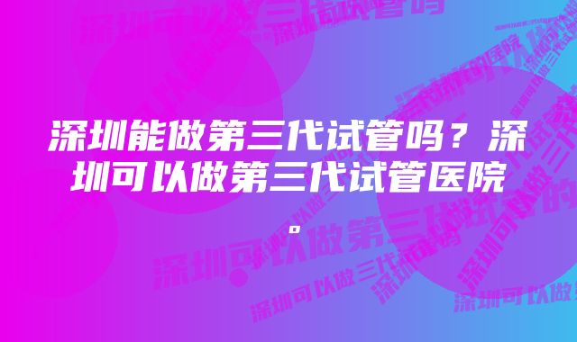 深圳能做第三代试管吗？深圳可以做第三代试管医院。