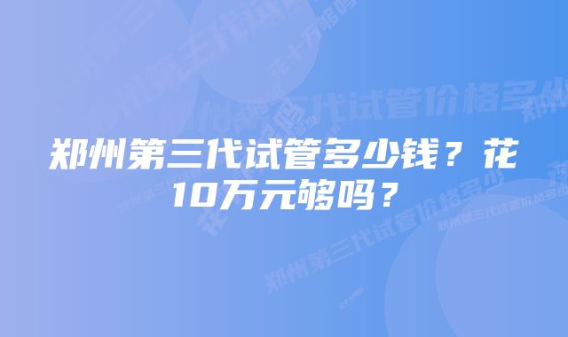 郑州第三代试管多少钱？花10万元够吗？