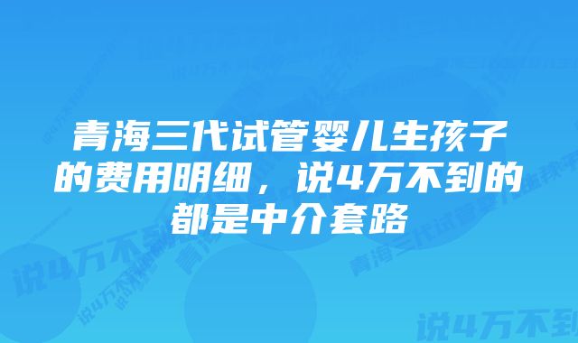 青海三代试管婴儿生孩子的费用明细，说4万不到的都是中介套路