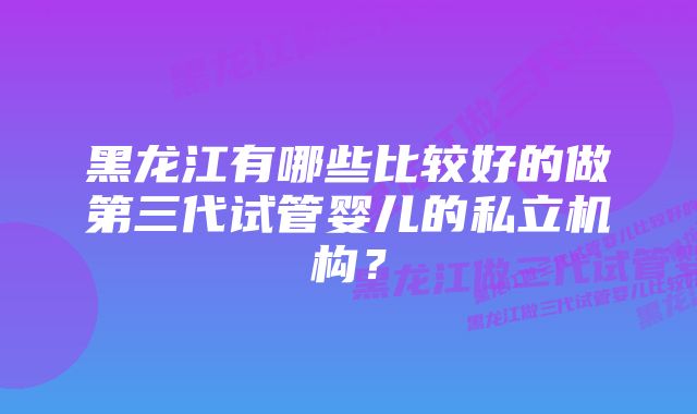 黑龙江有哪些比较好的做第三代试管婴儿的私立机构？