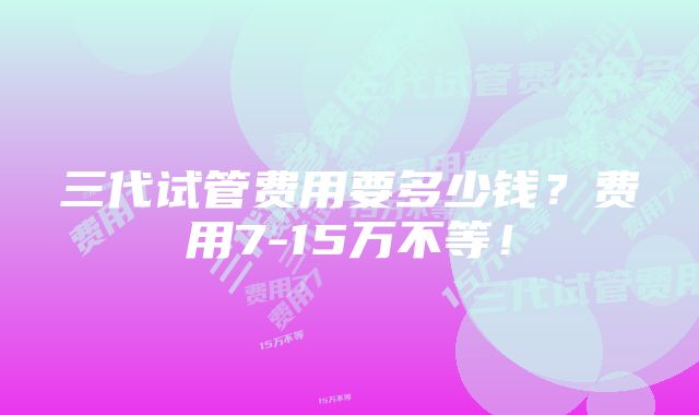 三代试管费用要多少钱？费用7-15万不等！