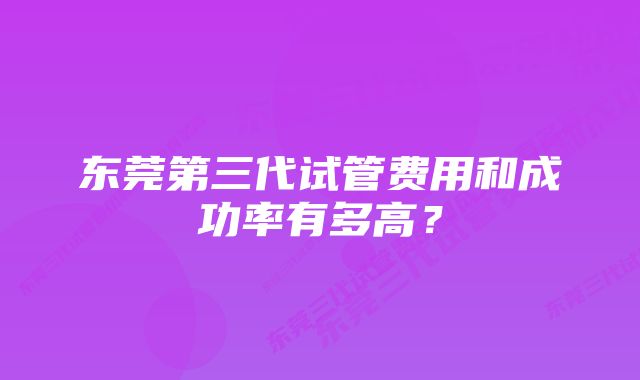 东莞第三代试管费用和成功率有多高？