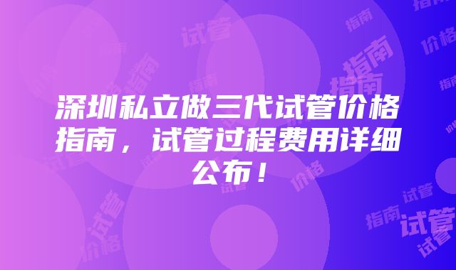 深圳私立做三代试管价格指南，试管过程费用详细公布！