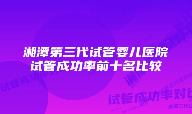 湘潭第三代试管婴儿医院试管成功率前十名比较