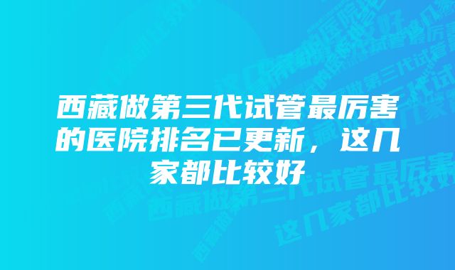 西藏做第三代试管最厉害的医院排名已更新，这几家都比较好