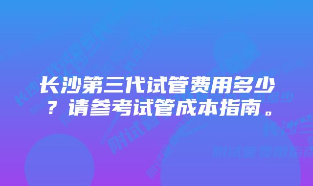 长沙第三代试管费用多少？请参考试管成本指南。