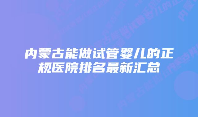 内蒙古能做试管婴儿的正规医院排名最新汇总