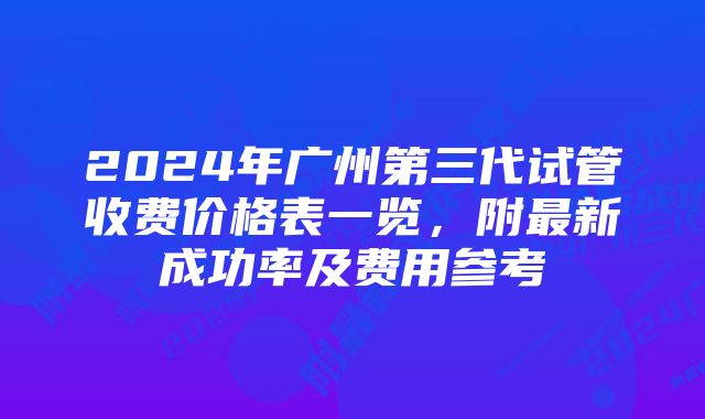 2024年广州第三代试管收费价格表一览，附最新成功率及费用参考