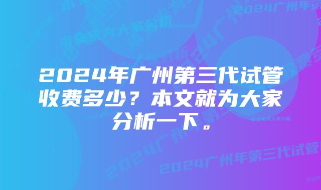 2024年广州第三代试管收费多少？本文就为大家分析一下。