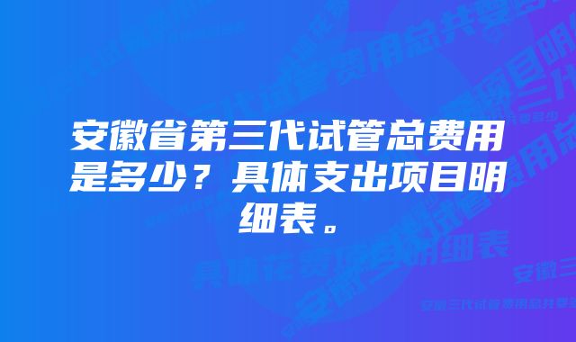 安徽省第三代试管总费用是多少？具体支出项目明细表。