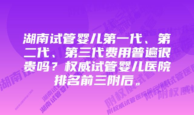 湖南试管婴儿第一代、第二代、第三代费用普遍很贵吗？权威试管婴儿医院排名前三附后。