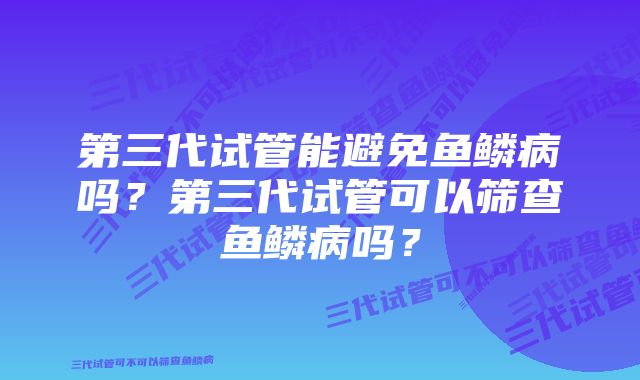 第三代试管能避免鱼鳞病吗？第三代试管可以筛查鱼鳞病吗？