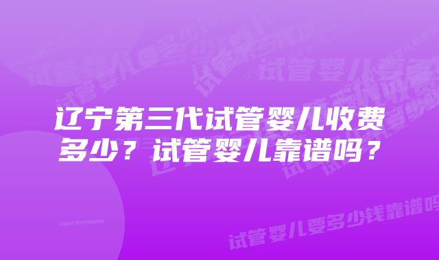 辽宁第三代试管婴儿收费多少？试管婴儿靠谱吗？