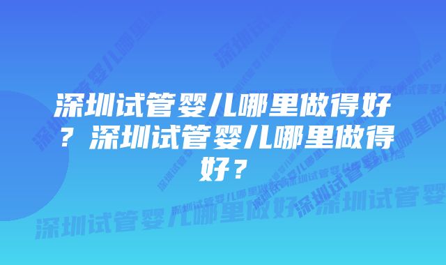 深圳试管婴儿哪里做得好？深圳试管婴儿哪里做得好？