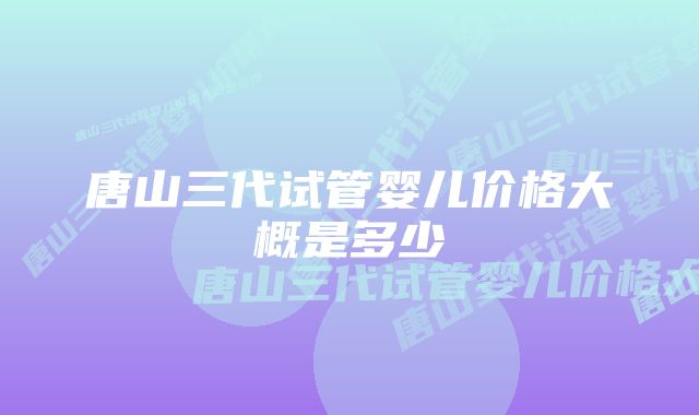 唐山三代试管婴儿价格大概是多少