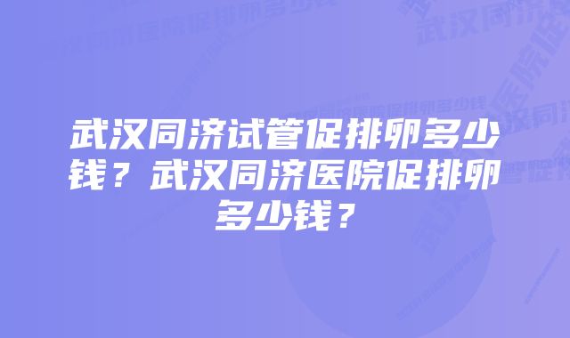 武汉同济试管促排卵多少钱？武汉同济医院促排卵多少钱？